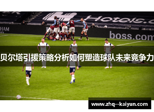 贝尔塔引援策略分析如何塑造球队未来竞争力 贝尔塔引援策略分析如何塑造球队未来竞争力
