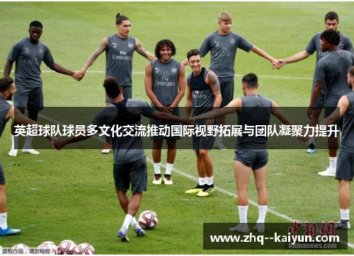 英超球队球员多文化交流推动国际视野拓展与团队凝聚力提升 英超球队球员多文化交流推动国际视野拓展与团队凝聚力提升