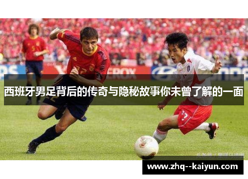 西班牙男足背后的传奇与隐秘故事你未曾了解的一面