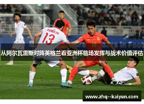 从阿尔瓦雷斯对阵英格兰看亚洲杯临场发挥与战术价值评估 从阿尔瓦雷斯对阵英格兰看亚洲杯临场发挥与战术价值评估
