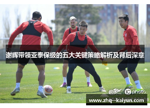谢晖带领亚泰保级的五大关键策略解析及背后深意 谢晖带领亚泰保级的五大关键策略解析及背后深意