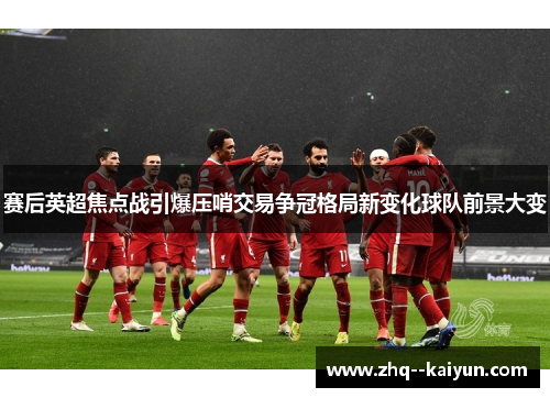 赛后英超焦点战引爆压哨交易争冠格局新变化球队前景大变