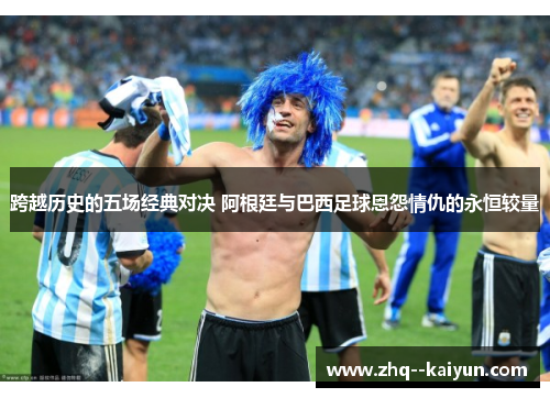 跨越历史的五场经典对决 阿根廷与巴西足球恩怨情仇的永恒较量 跨越历史的五场经典对决 阿根廷与巴西足球恩怨情仇的永恒较量