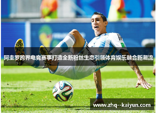 阿圭罗跨界电竞赛事打造全新粉丝生态引领体育娱乐融合新潮流 阿圭罗跨界电竞赛事打造全新粉丝生态引领体育娱乐融合新潮流