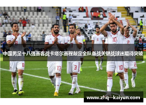 中国男足十八强赛客战卡塔尔赛程敲定全队备战关键战球迷期待突破 中国男足十八强赛客战卡塔尔赛程敲定全队备战关键战球迷期待突破