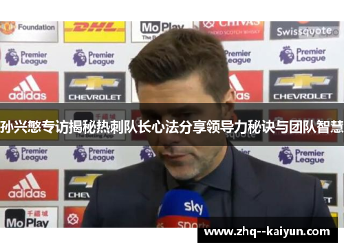 孙兴慜专访揭秘热刺队长心法分享领导力秘诀与团队智慧