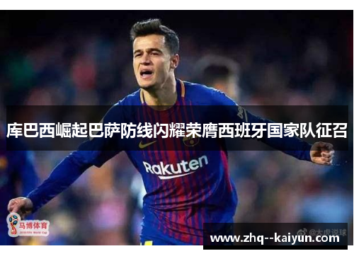 库巴西崛起巴萨防线闪耀荣膺西班牙国家队征召 库巴西崛起巴萨防线闪耀荣膺西班牙国家队征召