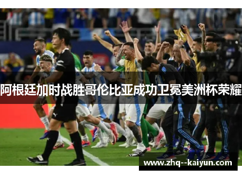 阿根廷加时战胜哥伦比亚成功卫冕美洲杯荣耀