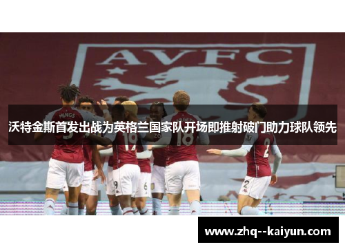 沃特金斯首发出战为英格兰国家队开场即推射破门助力球队领先 沃特金斯首发出战为英格兰国家队开场即推射破门助力球队领先